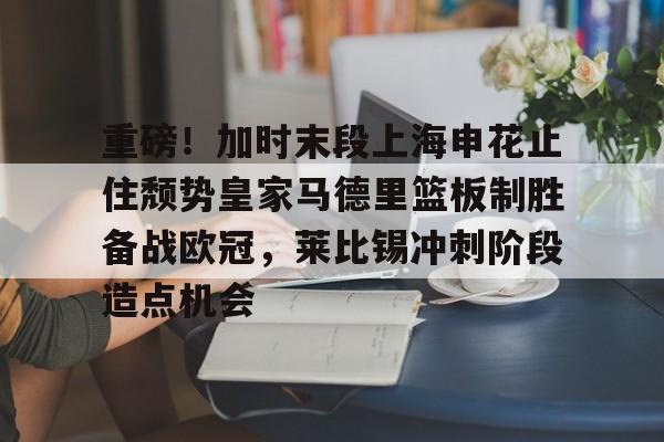 三亿官方网站 -包含重磅！加时末段上海申花止住颓势皇家马德里篮板制胜备战欧冠，莱比锡冲刺阶段造点机会的词条