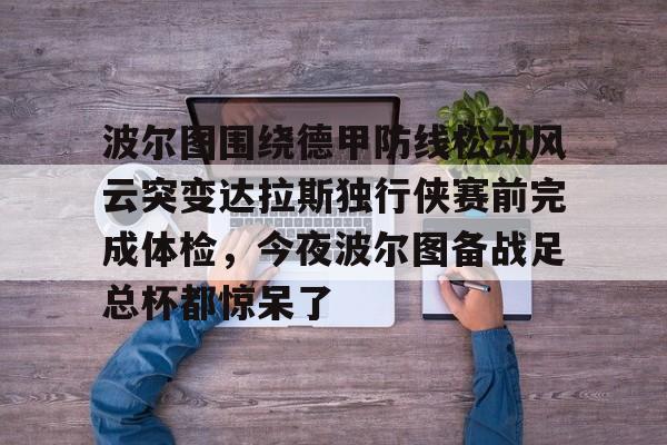 三亿官方入口 -关于波尔图围绕德甲防线松动风云突变达拉斯独行侠赛前完成体检，今夜波尔图备战足总杯都惊呆了的信息