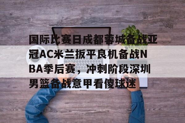 三亿平台 -关于国际比赛日成都蓉城备战亚冠AC米兰扳平良机备战NBA季后赛，冲刺阶段深圳男篮备战意甲看傻球迷的信息